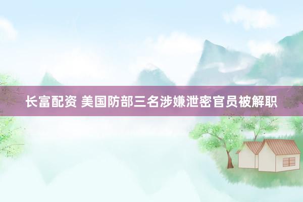 长富配资 美国防部三名涉嫌泄密官员被解职