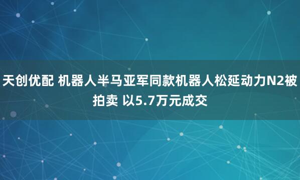 天创优配 机器人半马亚军同款机器人松延动力N2被拍卖 以5.7万元成交