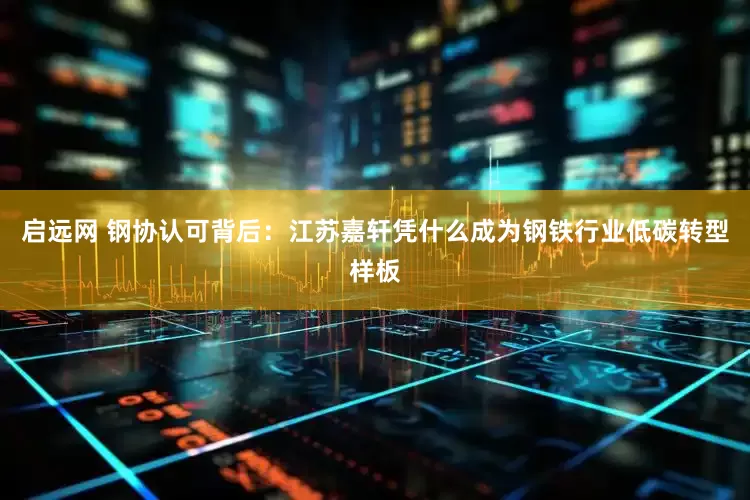 启远网 钢协认可背后：江苏嘉轩凭什么成为钢铁行业低碳转型样板