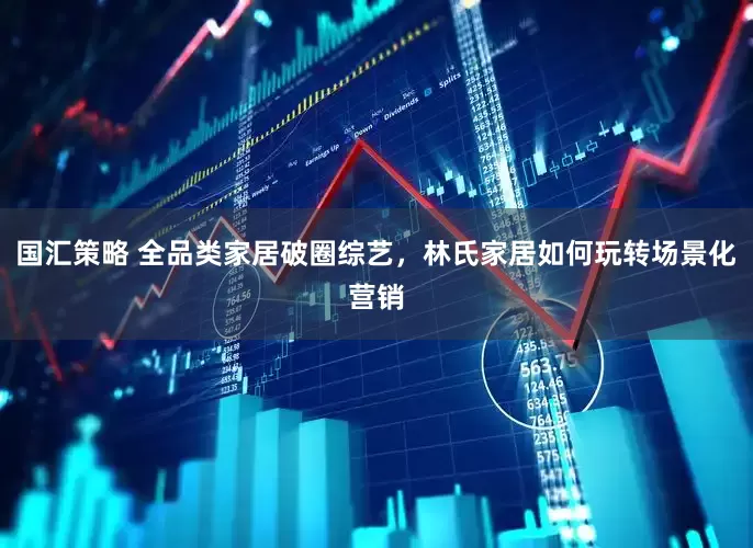 国汇策略 全品类家居破圈综艺，林氏家居如何玩转场景化营销