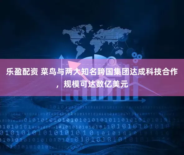 乐盈配资 菜鸟与两大知名跨国集团达成科技合作，规模可达数亿美元