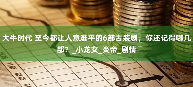 大牛时代 至今都让人意难平的6部古装剧，你还记得哪几部？_小龙女_炎帝_剧情