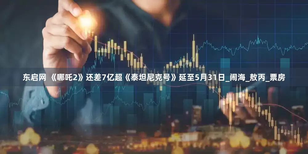 东启网 《哪吒2》还差7亿超《泰坦尼克号》延至5月31日_闹海_敖丙_票房