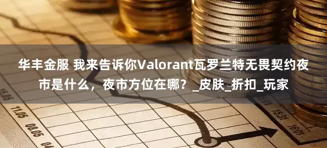 华丰金服 我来告诉你Valorant瓦罗兰特无畏契约夜市是什么，夜市方位在哪？_皮肤_折扣_玩家