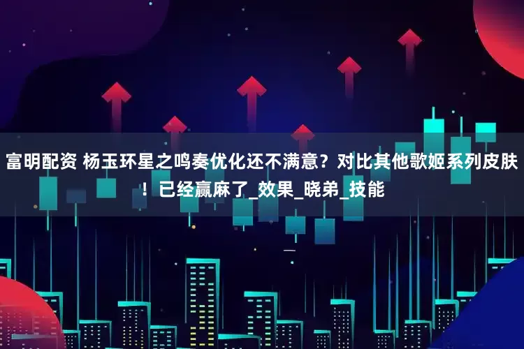 富明配资 杨玉环星之鸣奏优化还不满意？对比其他歌姬系列皮肤！已经赢麻了_效果_晓弟_技能