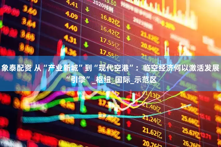 象泰配资 从“产业新城”到“现代空港”：临空经济何以激活发展“引擎”_枢纽_国际_示范区
