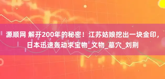 源顺网 解开200年的秘密！江苏姑娘挖出一块金印，日本迅速轰动求宝物_文物_墓穴_刘荆
