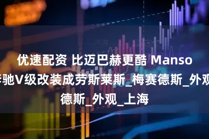 优速配资 比迈巴赫更酷 Mansory将奔驰V级改装成劳斯莱斯_梅赛德斯_外观_上海