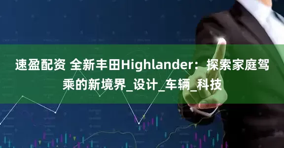 速盈配资 全新丰田Highlander：探索家庭驾乘的新境界_设计_车辆_科技