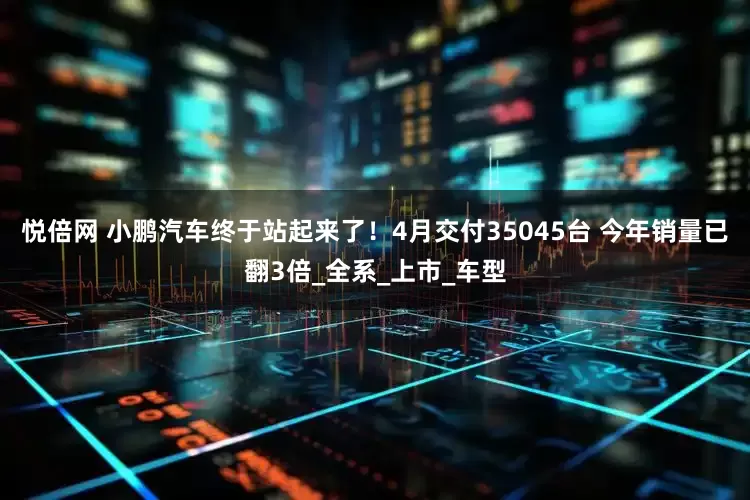 悦倍网 小鹏汽车终于站起来了！4月交付35045台 今年销量已翻3倍_全系_上市_车型
