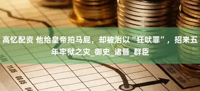 高忆配资 他给皇帝拍马屁，却被治以“狂吠罪”，招来五年牢狱之灾_御史_诸暨_群臣