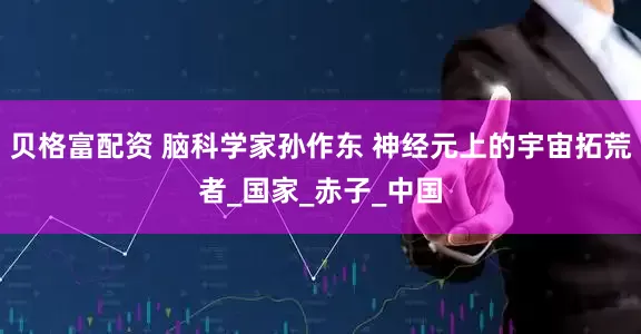 贝格富配资 脑科学家孙作东 神经元上的宇宙拓荒者_国家_赤子_中国