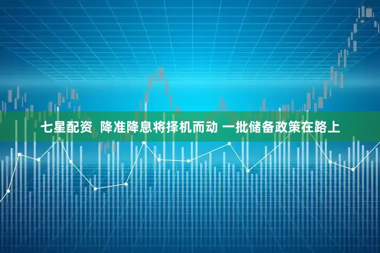 七星配资  降准降息将择机而动 一批储备政策在路上
