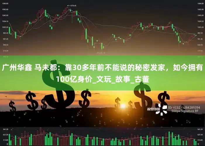 广州华鑫 马未都：靠30多年前不能说的秘密发家，如今拥有100亿身价_文玩_故事_古董