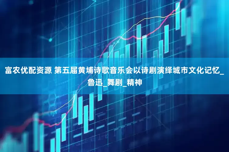 富农优配资源 第五届黄埔诗歌音乐会以诗剧演绎城市文化记忆_鲁迅_舞剧_精神