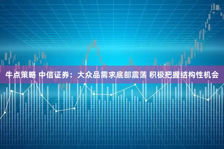牛点策略 中信证券：大众品需求底部震荡 积极把握结构性机会