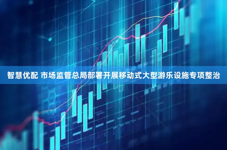 智慧优配 市场监管总局部署开展移动式大型游乐设施专项整治
