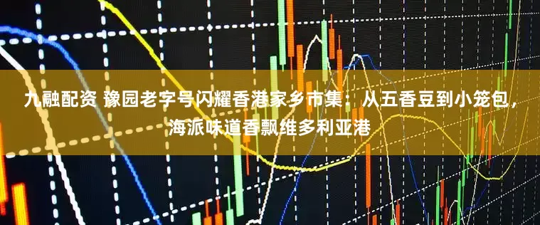 九融配资 豫园老字号闪耀香港家乡市集：从五香豆到小笼包，海派味道香飘维多利亚港