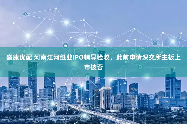 盛康优配 河南江河纸业IPO辅导验收，此前申请深交所主板上市被否