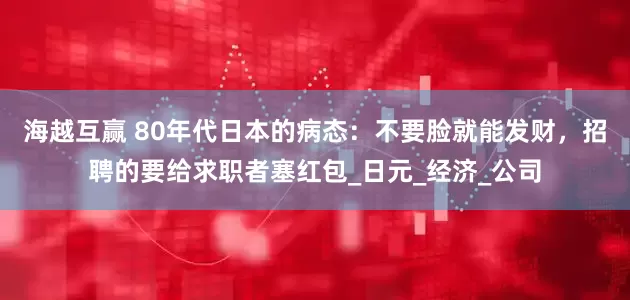 海越互赢 80年代日本的病态：不要脸就能发财，招聘的要给求职者塞红包_日元_经济_公司