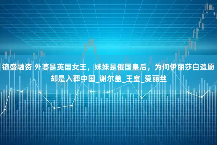 镕盛融资 外婆是英国女王，妹妹是俄国皇后，为何伊丽莎白遗愿却是入葬中国_谢尔盖_王室_爱丽丝