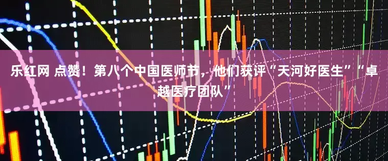 乐红网 点赞！第八个中国医师节，他们获评“天河好医生”“卓越医疗团队”