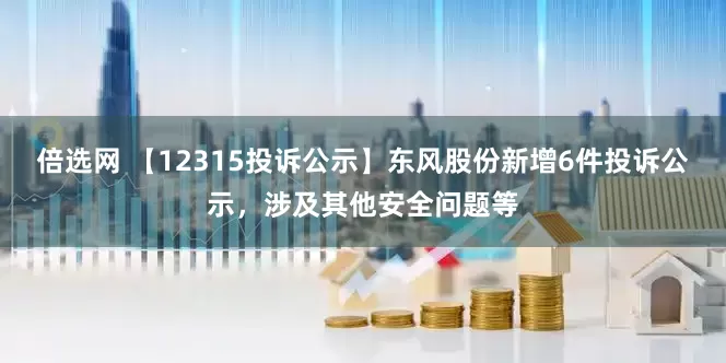 倍选网 【12315投诉公示】东风股份新增6件投诉公示，涉及其他安全问题等