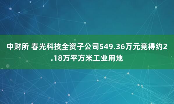 中财所 春光科技全资子公司549.36万元竞得约2.18万平方米工业用地