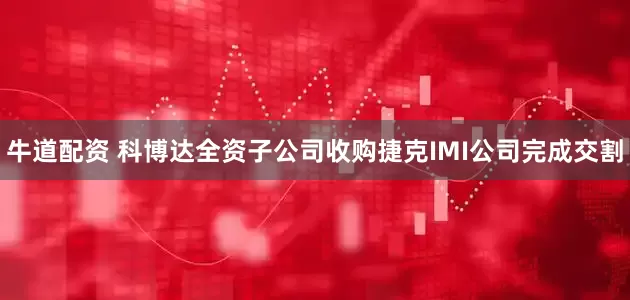牛道配资 科博达全资子公司收购捷克IMI公司完成交割