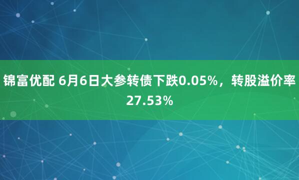 锦富优配 6月6日大参转债下跌0.05%，转股溢价率27.53%