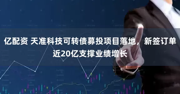 亿配资 天准科技可转债募投项目落地，新签订单近20亿支撑业绩增长